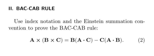 II. BAC-CAB RULE
Use index notation and the Einstein summation
con-
vention to prove the BAC-CAB rule:
A x (B x C) = B(A · C) – C(A · B).
(2)
