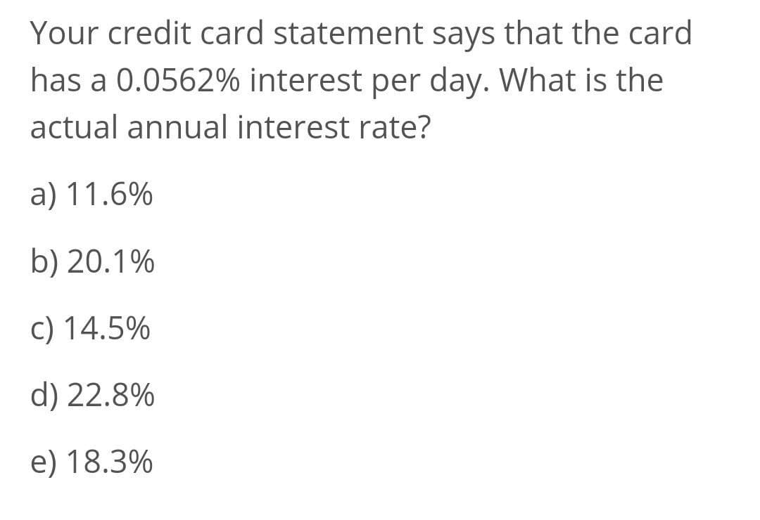 Your credit card statement says that the card
has a 0.0562% interest per day. What is the
actual annual interest rate?
a) 11.6%
b) 20.1%
c) 14.5%
d) 22.8%
e) 18.3%
