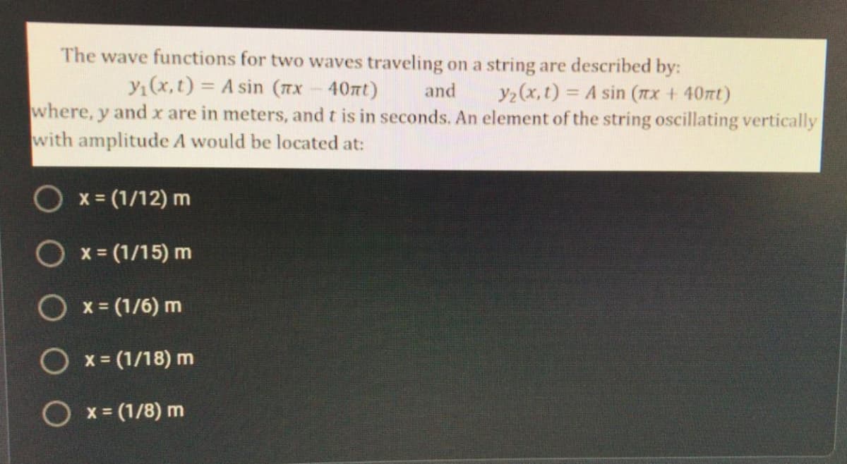 The wave functions for two waves traveling on a string are described by:
y(x,t) = A sin (TX-40nt)
and
y2 (x, t) = A sin (Tx + 40nt)
where, y and x are in meters, and t is in seconds. An element of the string oscillating vertically
with amplitude A would be located at:
x = (1/12) m
O x = (1/15) m
O x= (1/6) m
O x = (1/18) m
O x = (1/8) m
