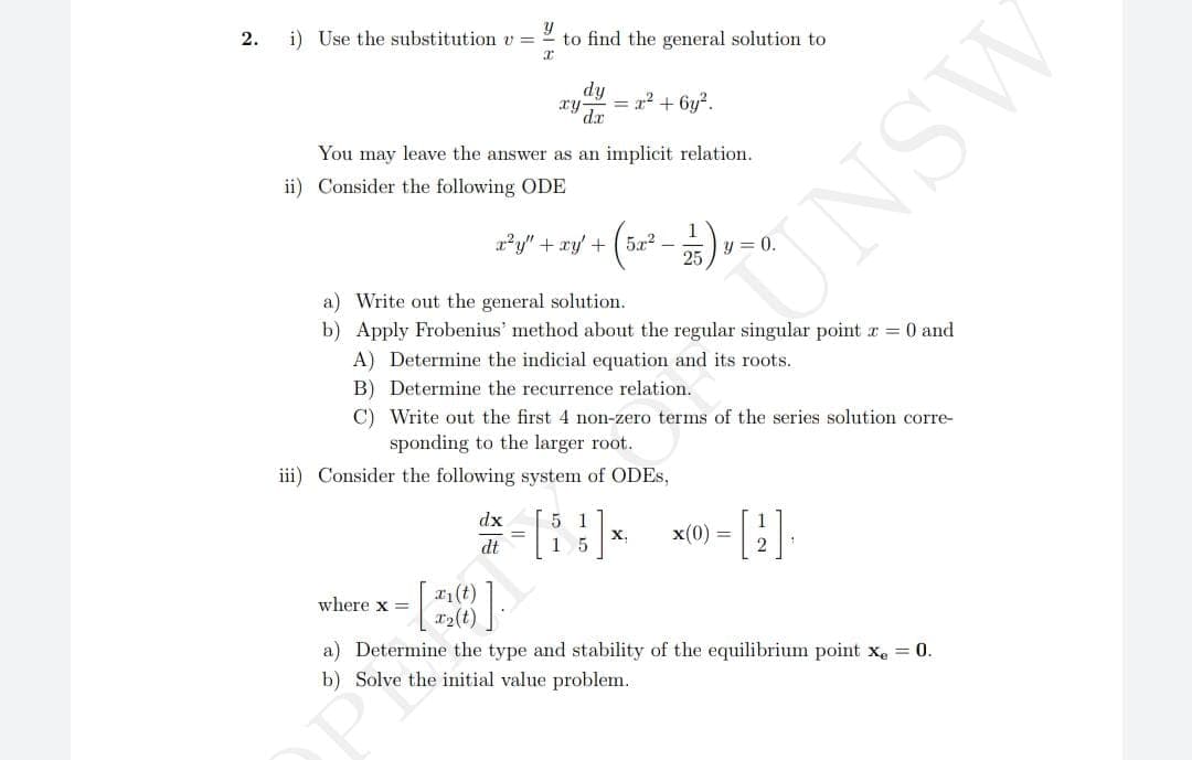 2.
Y
i) Use the substitution v =
to find the general solution to
You may leave the answer as an implicit relation.
ii) Consider the following ODE
dy
= x² + 6y².
x²y" + xy + 5x² -
where x =
iii) Consider the following system of ODES,
dx
dt
- [2010]
x₁1 (t)
x₂ (t)
a) Write out the general solution.
b) Apply Frobenius' method about the regular singular point x = 0 and
A) Determine the indicial equation and its roots.
B) Determine the recurrence relation.
C)
Write out the first 4 non-zero terms of the series solution corre-
sponding to the larger root.
25
5 1
- [83] x
15
y
x(0)
a) Determine the type and stability of the equilibrium point x₂ = 0.
b) Solve the initial value problem.
UNSW