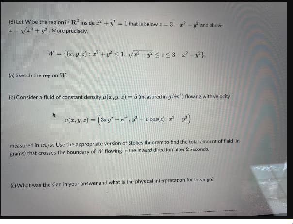 (6) Let W be the region in R³ inside x² + y² = 1 that is below z = 3-²-² and above
√² + y². More precisely,
z = V
W = {(x, y, z): x² + y² ≤ 1, √√² + y² ≤ x ≤3-2²-y²}.
(a) Sketch the region W.
(b) Consider a fluid of constant density μ(x, y, z) - 5 (measured in g/in³) flowing with velocity
v(x, y, z) = (3ry² - e², y³ – x cos(2), z³ - y³)
measured in in/s. Use the appropriate version of Stokes theorem to find the total amount of fluid (in
grams) that crosses the boundary of W flowing in the inward direction after 2 seconds.
(c) What was the sign in your answer and what is the physical interpretation for this sign?