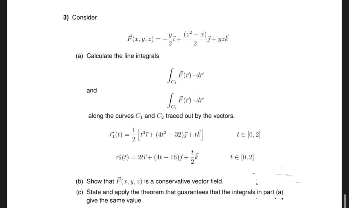 3) Consider
-
F(x, y, z) = − ½ 7+ (3² ₂ 2) 7+ yzk
2
(a) Calculate the line integrals
[F(F)-dr
[F(F). dr
along the curves C₁ and C₂ traced out by the vectors.
and
// [er+
[t³7+
(4t² − 32)J+tk]
r₂(t) = 2tī+ (4t - 16)j + k
ri(t) =
te [0,2]
te [0,2]
(b) Show that F(x, y, z) is a conservative vector field.
(c) State and apply the theorem that guarantees that the integrals in part (a)
1.-1
give the same value.