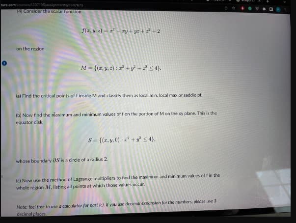 ture.com/courses/1337195/assignments/5867675
(4) Consider the scalar function
on the region
f(x, y, z)=x²-2y+yz+z²+2
M = {(x, y, z): 2² + y² + 2² ≤ 4}.
(a) Find the critical points of f inside M and classify them as local min, local max or saddle pt.
(b) Now find the maximum and minimum values of f on the portion of M on the xy plane. This is the
equator disk:
S= {(x, y,0): a² + y² ≤ 4},
whose boundary OS is a circle of a radius 2.
(c) Now use the method of Lagrange multipliers to find the maximum and minimum values of f in the
whole region M, listing all points at which those values occur.
Note: feel free to use a calculator for part (c). If you use decimal expansion for the numbers, please use 3.
decimal places.
0