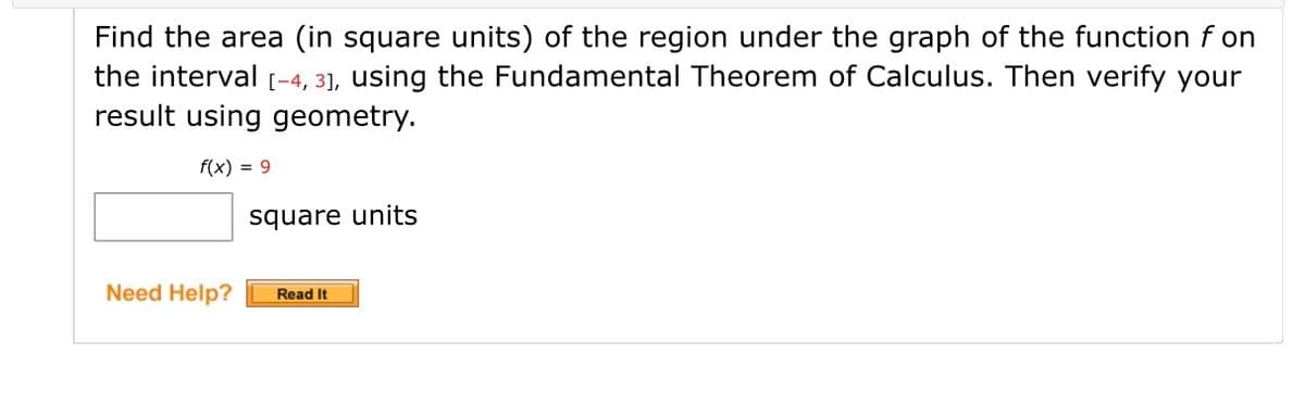 Find the area (in square units) of the region under the graph of the function f on
the interval [-4, 3], using the Fundamental Theorem of Calculus. Then verify your
result using geometry.
f(x) = 9
square units
Need Help?
Read It
