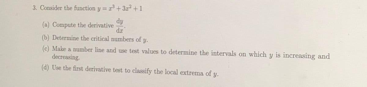 3. Consider the function y = r3+3x2 +1
dy
(a) Compute the derivative
dr
(b) Determine the critical numbers of y.
(c) Make a number line and use test values to determine the intervals on which y is increasing and
decreasing.
(d) Use the first derivative test to classify the local extrema of y.
