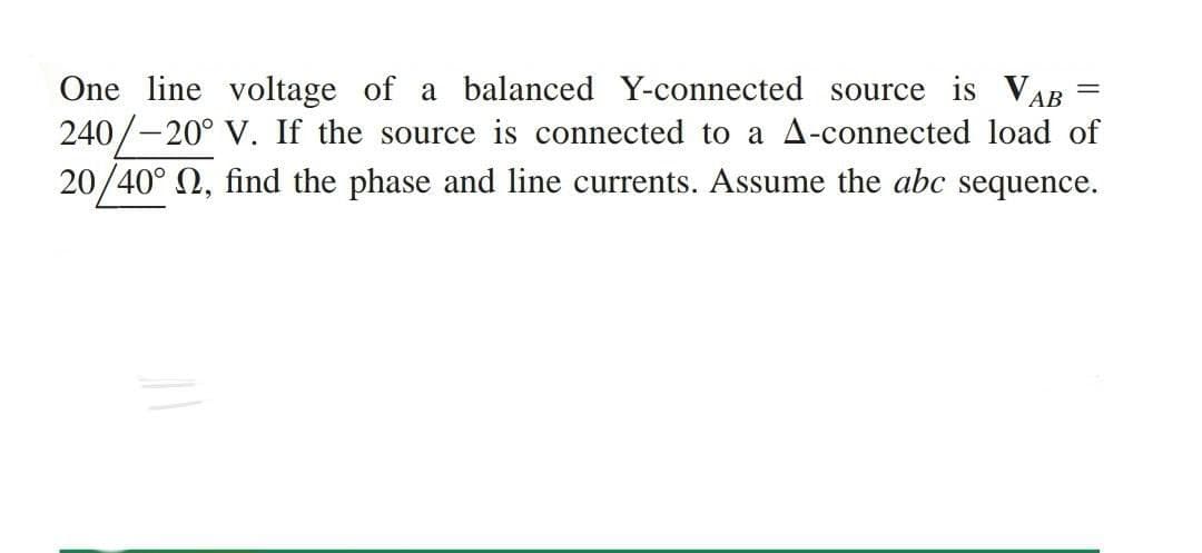 One line voltage of a balanced Y-connected source is VAB
240/-20° V. If the source is connected to a A-connected load of
20/40° Q, find the phase and line currents. Assume the abc sequence.
