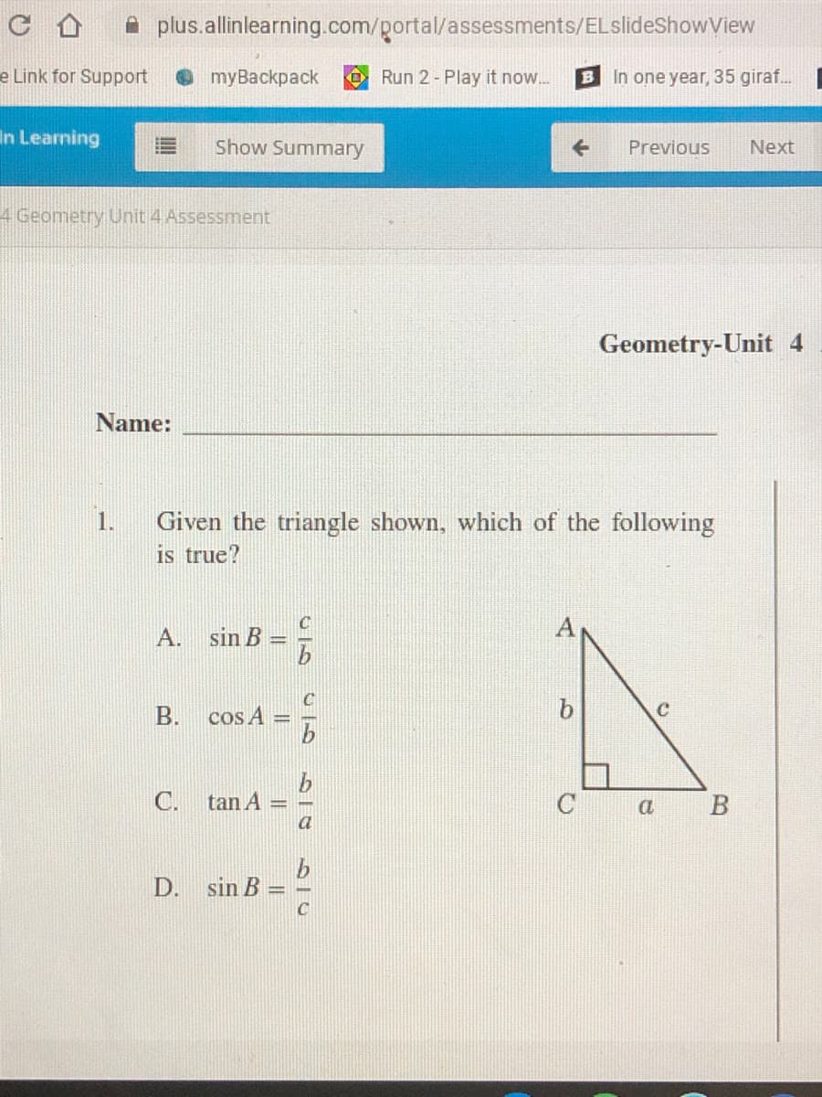 A plus.allinlearning.com/portal/assessments/ELslideShowView
e Link for Support
е mуBackpаck
O Run 2 - Play it now.
B In one year, 35 giraf...
In Learning
Show Summary
Previous
Next
4 Geometry Unit 4 Assessment
Geometry-Unit 4
Name:
1.
Given the triangle shown, which of the following
is true?
A
A.
sin B
C
B. cos A
b
C. tan A
В
a
D.
sin B
