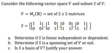 Consider the following vector space V and subset S of V:
V = M₂ (R) = set of 2 x 2 matrices
S=C
5= 36 16 16 D
a. Determine if S is linear independent or dependent.
b. Determine if S is a spanning set of V or not.
c. Is S a basis of V? Justify your answer.