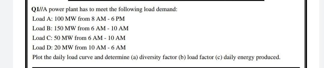 Q1//A power plant has to meet the following load demand:
Load A: 100 MW from 8 AM - 6 PM
Load B: 150 MW from 6 AM - 10 AM
Load C: 50 MW from 6 AM - 10 AM
Load D: 20 MW from 10 AM - 6 AM
Plot the daily load curve and determine (a) diversity factor (b) load factor (c) daily energy produced.
