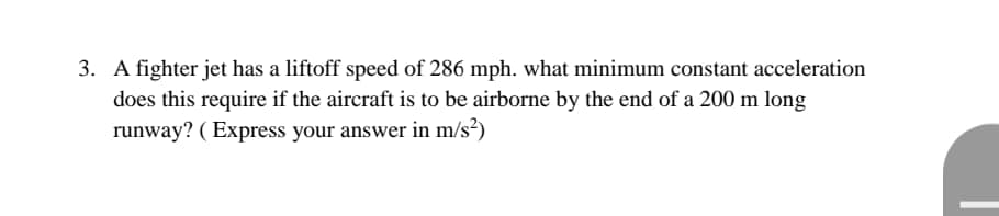 3. A fighter jet has a liftoff speed of 286 mph. what minimum constant acceleration
does this require if the aircraft is to be airborne by the end of a 200 m long
runway? ( Express your answer in m/s²)
