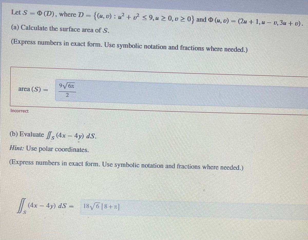 Let S = 0 (D), where D = {(u, v): u²+ v² ≤ 9,u ≥ 0, v ≥ 0} and ℗ (u, v) − (2u + 1,u − v, 3u + v).
(a) Calculate the surface area of S.
(Express numbers in exact form. Use symbolic notation and fractions where needed.)
area (S) =
Incorrect
9√6T
2
(b) Evaluate
(4x – 4y) dS.
Hint: Use polar coordinates.
(Express numbers in exact form. Use symbolic notation and fractions where needed.)
(4x - 4y) dS
-
18√618+]