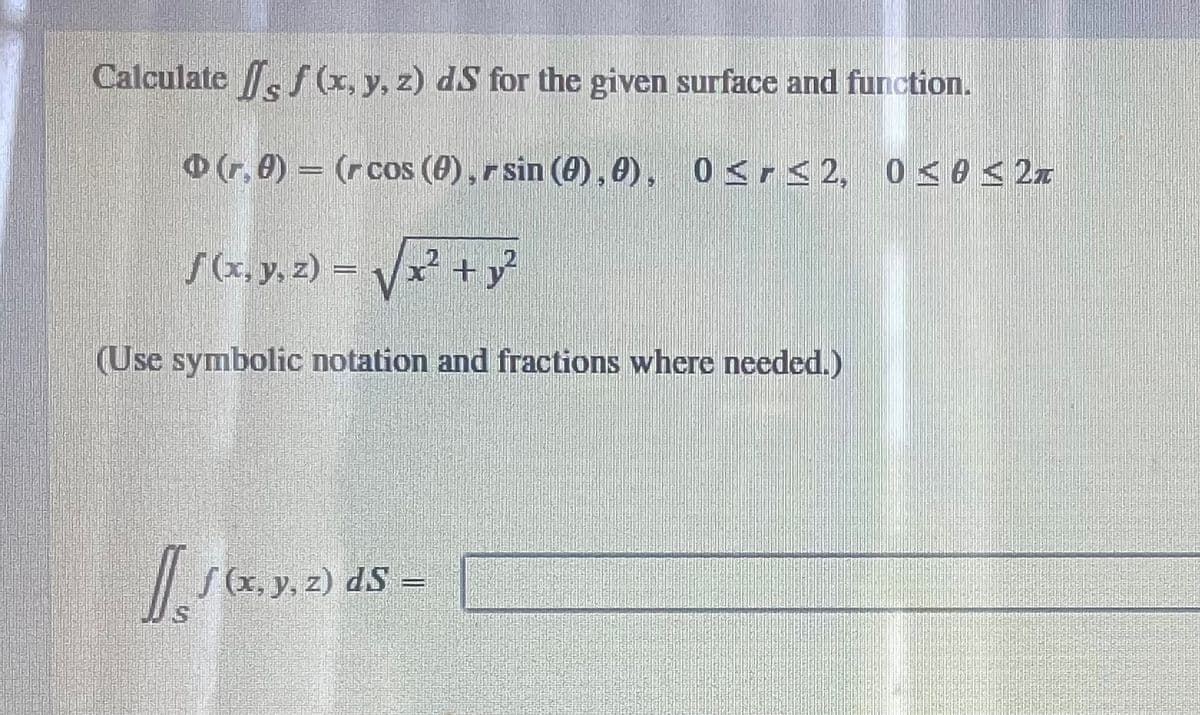 Calculate f f (x, y, z) dS for the given surface and function.
(r, 0) (r cos (0), r sin (0), 0), 0≤r≤2, 0≤0 ≤2T
f (x, y, z) = √√x² + y²
(Use symbolic notation and fractions where needed.)
Is
√ (x, y, z) dS =