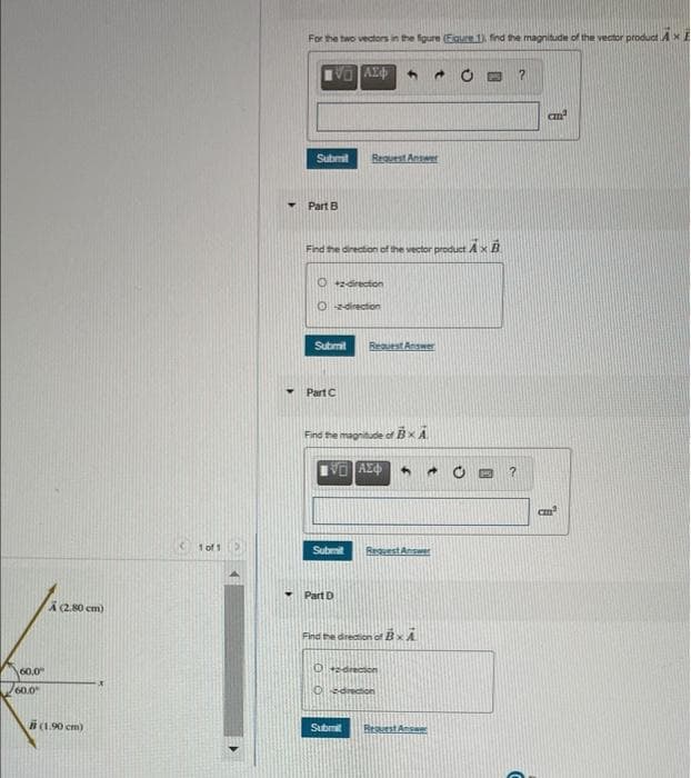 For the two vectors in the fgure (Egure 1) find the magnitude of the vector product AXE
V AX
Submit
Request Answer
Part B
Find the direction of the vector product Ax B
O +direction
O zdirection
Submit
Resuest Answer
Part C
Find the magnitude of Bx A
1 of 1
Submit
ReguestAnswer
Part D
A2.80 cm)
Find the drection of BxA
0drecton
60.0
60.0
OSdedion
B(1.90 cm)
Submit
Resuest Ansa
