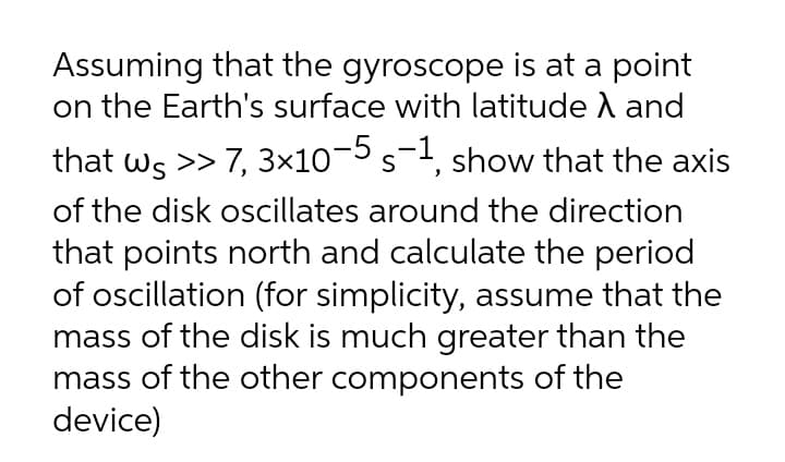 Assuming that the gyroscope is at a point
on the Earth's surface with latitude A and
that ws >> 7, 3x10¬5 s-1, show that the axis
of the disk oscillates around the direction
that points north and calculate the period
of oscillation (for simplicity, assume that the
mass of the disk is much greater than the
mass of the other components of the
device)
