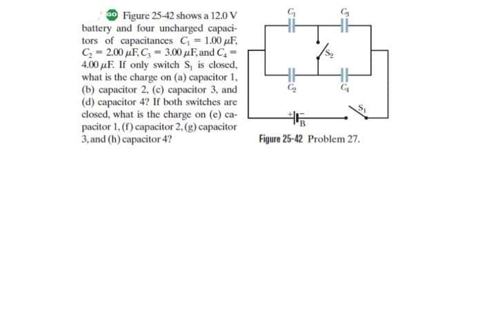 0 Figure 25-42 shows a 12.0 V
battery and four uncharged capaci-
tors of capacitances C = 1.00 µF,
C = 2.00 µF, C, = 3.00 µF, and C, =
4.00 µF. If only switch S, is closed,
what is the charge on (a) capacitor 1,
(b) capacitor 2, (c) capacitor 3, and
(d) capacitor 4? If both switches are
closed, what is the charge on (e) ca-
pacitor 1, (f) capacitor 2, (g) capacitor
3, and (h) capacitor 4?
Figure 25-42 Problem 27.
