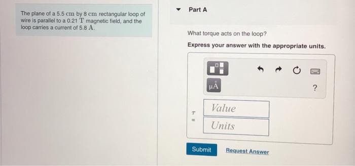 Part A
The plane of a 5.5 cm by 8 cm rectangular loop of
wire is parallel to a 0.21 T magnetic field, and the
loop carries a current of 5.8 A.
What torque acts on the loop?
Express your answer with the appropriate units.
?
Value
Units
Submit
Request Answer
