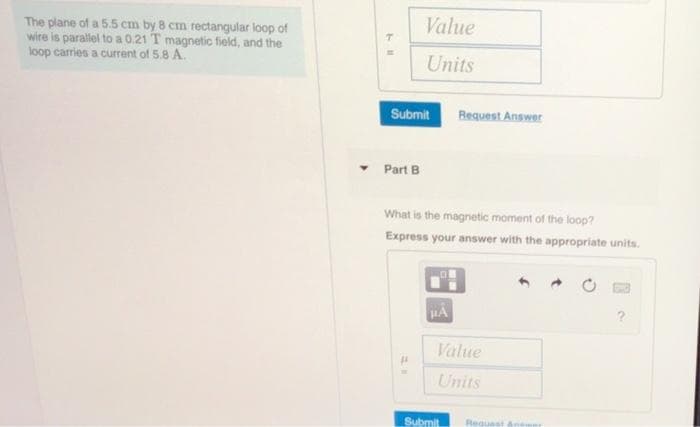 Value
The plane of a 5.5 cm by 8 cm rectangular loop of
wire is parallel to a 0.21 T magnetic field, and the
loop carries a current of 5.8 A.
Units
Submit
Request Answer
Part B
What is the magnetic moment of the loop?
Express your answer with the appropriate units.
?
Value
Units
Submit
Request &nes
