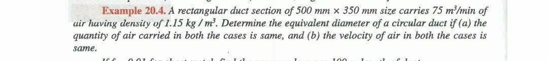 Example 20.4. A rectangular duct section of 500 mm x 350 mm size carries 75 m'/min of
uir having density of 1.15 kg / m'. Determine the equivalent diameter of a circular duct if (a) the
quantity of air carried in both the cases is same, and (b) the velocity of air in both the cases is
same,
100
