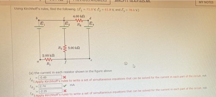 SERLPTI 18.4.P.025.MI.
MY NOTES
Using Kirchhoff's rules, find the following. (E- 71.0 v, E,- 61.8 V, and E,- 7.6 V.)
4.00 kn
d
E,
Rs
8.00 kn
2.00 kn
(a) the current- in each resistor shown in the figure above
=-0.49
Apply Kirchhoff's rules to write a set of simultaneous equations that can be solved for the current in each part of the drcuit mA
2.74
v MA
=-2.25
Apply Kirchhoff's rules to write a set of simultaneous equations that can be solved for the current in each part of the orcuit, mA
