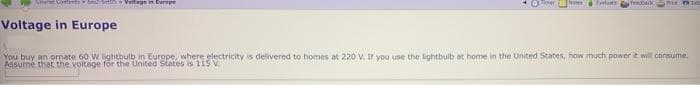 Cere Contentsb etis Veltage turipe
Oer
(Notes fel
Sfredback
Voltage in Europe
You buy an ormate 60 W lightbulb in Europe, where electricity is delivered to homes at 220 V. Ir you use the lightbulb at home in the United States, how huch power it will consume.
Assumé that the voitage för the United States is 115 V
