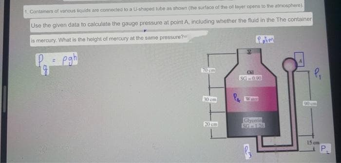 1. Containers of various liquids are connected to a U-shaped tube as shown (the surface of the oll layer opens to the atmosphere).
Use the given data to calculate the gauge pressure at point A, including whether the fluid in the The container
is mercury. What is the helght of mercury at the same pressure?
egh
70 cm
Oil
SG -090
30cm
90 cm
Glycerin
SG126
20 cm
15 cm
