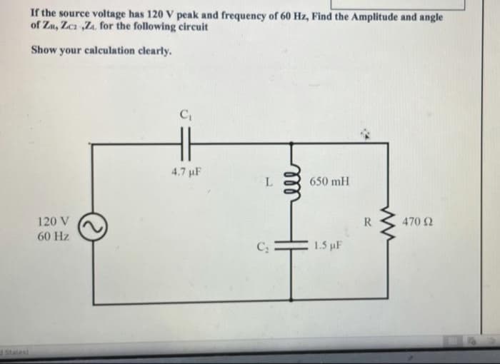 If the source voltage has 120 V peak and frequency of 60 Hz, Find the Amplitude and angle
of Zu, Zca ,Z. for the following circuit
Show your calculation clearly.
4.7 µF
650 mH
120 V
R
470 2
60 Hz
1.5 uF
Slates)
ell
