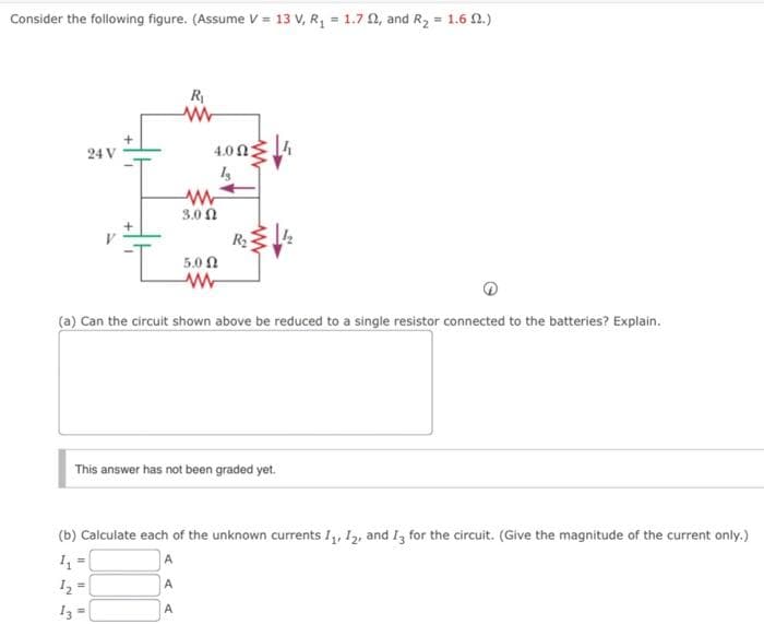 Consider the following figure. (Assume V = 13 V, R, = 1.7 2, and R2 = 1.6 0.)
R
24 V
4.0 Ω3
3.0 Ω
R2
5.0 N
(a) Can the circuit shown above be reduced to a single resistor connected to the batteries? Explain.
This answer has not been graded yet.
(b) Calculate each of the unknown currents I, 12, and I3 for the circuit. (Give the magnitude of the current only.)
%3D
A
I2
A
I3
A
