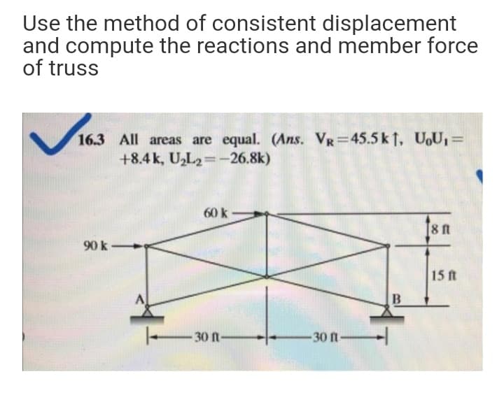 Use the method of consistent displacement
and compute the reactions and member force
of truss
16.3 All areas are equal. (Ans. VR=45.5 k 1, UoU1=
+8.4 k, U,L2=-26.8k)
%3D
60 k
[8 n
90 k
15 ft
A
30 n-
-30 ft-
