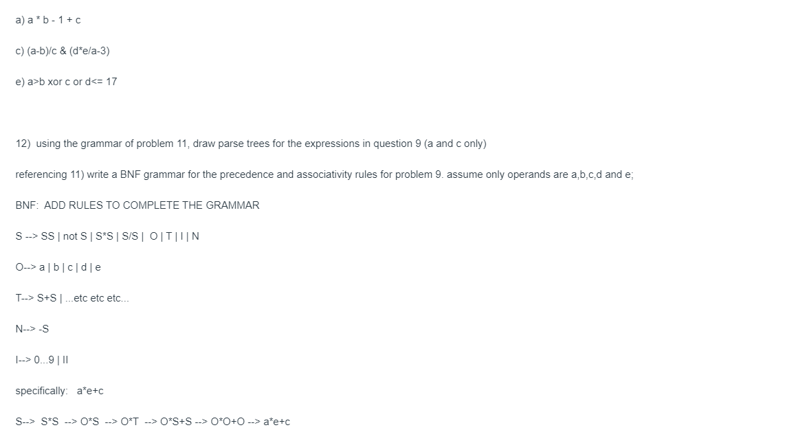 a) a * b- 1 + c
c) (a-b)/c & (d*e/a-3)
e) a>b xor c or d<= 17
12) using the grammar of problem 11, draw parse trees for the expressions in question 9 (a and c only)
referencing 11) write a BNF grammar for the precedence and associativity rules for problem 9. assume only operands are a,b,c,d and e;
BNF: ADD RULES TO COMPLETE THE GRAMMAR
S --> SS | not S | S*S | S/S | O|T|I|N
O--> alb|cd|e
T--> S+S|...etc etc etc...
N--> -S
1--> 0...9 | 11
specifically: a*e+c
S--> S*S --> O*S --> O*T --> O*S+S --> 0*0+0 --> a*e+c