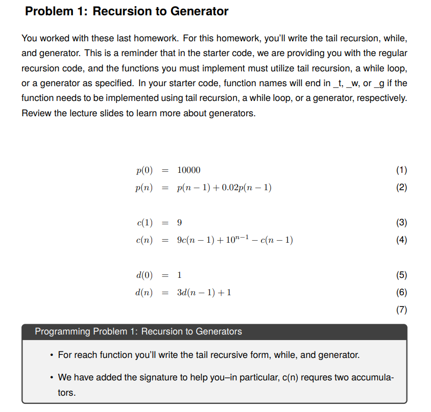 Problem 1: Recursion to Generator
You worked with these last homework. For this homework, you'll write the tail recursion, while,
and generator. This is a reminder that in the starter code, we are providing you with the regular
recursion code, and the functions you must implement must utilize tail recursion, a while loop,
or a generator as specified. In your starter code, function names will end in _t, _w, or _g if the
function needs to be implemented using tail recursion, a while loop, or a generator, respectively.
Review the lecture slides to learn more about generators.
p(0)
p(n)
= 10000
=
p(n-1) + 0.02p(n − 1)
c(1) = 9
c(n)
=
9c(n-1) + 10-1 — c(n − 1)
d(0) = 1
d(n) = 3d(n-1) + 1
Programming Problem 1: Recursion to Generators
• For reach function you'll write the tail recursive form, while, and generator.
• We have added the signature to help you-in particular, c(n) requres two accumula-
tors.
(1)
(2)
(3)
(4)
(5)
(6)
(7)