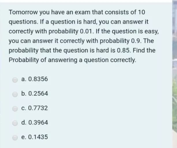 Tomorrow you have an exam that consists of 10
questions. If a question is hard, you can answer it
correctly with probability 0.01. If the question is easy,
you can answer it correctly with probability 0.9. The
probability that the question is hard is 0.85. Find the
Probability of answering a question correctly.
a. 0.8356
b. 0.2564
c. 0.7732
d. 0.3964
e. 0.1435
