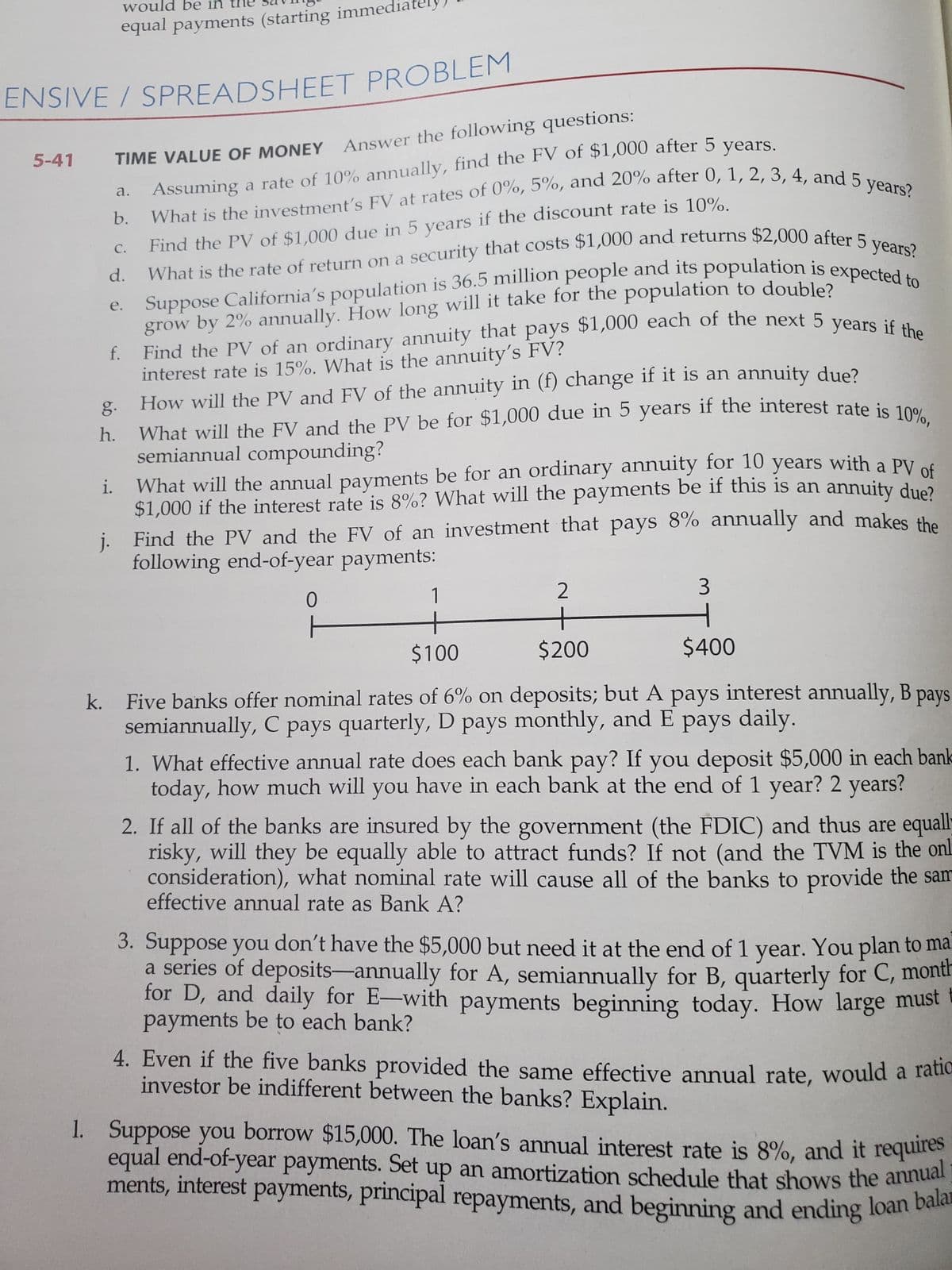 equal payments (starting immec
What will the FV and the PV be for $1,000 due in 5 years if the interest rate is 10%,
would be in
5-41
TIME VALUE OF MONEY Answer the following questions:
Assuming a rate of 10% annually, find the FV of $1,000 after 5 vears
а.
Find the PV of $1,000 due in 5 years if the discount rate is 10%.
What is the rate of return on a security that costs $1,000 and returns $2,000 after
b.
C.
Suppose California's population is 36.5 million people and its population is expo
grow by 2% annually. How long will it take for the population to double?
Find the PV of an ordinary annuity that pays $1,000 each of the next 5 veaa
interest rate is 15%. What is the annuity's FV?
How will the PV and FV of the annuity in (f) change if it is an annuity due?
h. What will the FV and the PV be for $1,000 due in 5 years if the interest rate is 100
semiannual compounding?
What will the annual payments be for an ordinary annuity for 10 years with a PV ed
$1,000 if the interest rate is 8%? What will the payments be if this is an annuity due?
j. Find the PV and the FV of an investment that pays 8% annually and makes the
following end-of-year payments:
d.
е.
f.
g.
i.
1
2
+
+
$100
$200
$400
k. Five banks offer nominal rates of 6% on deposits; but A pays interest annually, B pays
semiannually, C pays quarterly, D pays monthly, and E pays daily.
1. What effective annual rate does each bank pay? If you deposit $5,000 in each bank
today, how much will you have in each bank at the end of 1 year? 2 years?
2. If all of the banks are insured by the government (the FDIC) and thus are equali
risky, will they be equally able to attract funds? If not (and the TVM is the onh
consideration), what nominal rate will cause all of the banks to provide the sam
effective annual rate as Bank A?
3. Suppose you don't have the $5,000 but need it at the end of 1 year. You plan to ma
a series of deposits-annually for A, semiannually for B, quarterly for C, montr
for D, and daily for E-with payments beginning today. How large must
payments be to each bank?
4. Even if the five banks provided the same effective annual rate, would a raue
investor be indifferent between the banks? Explain.
1. Suppose you borrow $15,000. The loan's annual interest rate is 8%, and it requires
equal end-of-year payments. Set up an amortization schedule that shows the annuar
ments, interest payments, principal repayments, and beginning and ending loan bae
