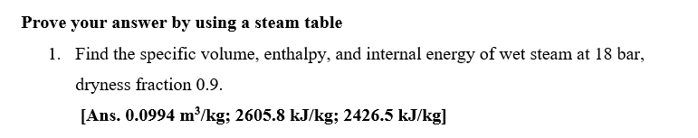 Prove your answer by using a steam table
1. Find the specific volume, enthalpy, and internal energy of wet steam at 18 bar,
dryness fraction 0.9.
[Ans. 0.0994 m³/kg; 2605.8 kJ/kg; 2426.5 kJ/kg]
