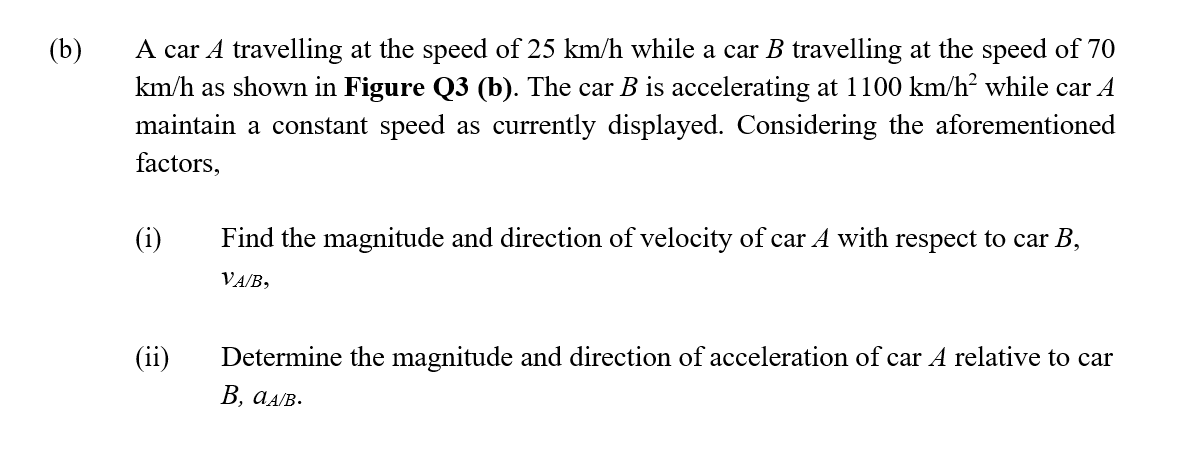 A car A travelling at the speed of 25 km/h while a car B travelling at the speed of 70
km/h as shown in Figure Q3 (b). The car B is accelerating at 1100 km/h? while car A
maintain a constant speed as currently displayed. Considering the aforementioned
factors,
(b)
(i)
Find the magnitude and direction of velocity of car A with respect to car B,
VA/B,
(ii)
Determine the magnitude and direction of acceleration of car A relative to car
В, аАлв.
