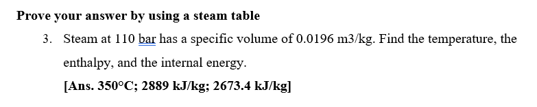 Prove your answer by using a steam table
3. Steam at 110 bar has a specific volume of 0.0196 m3/kg. Find the temperature, the
enthalpy, and the internal energy.
[Ans. 350°C; 2889 kJ/kg; 2673.4 kJ/kg]
