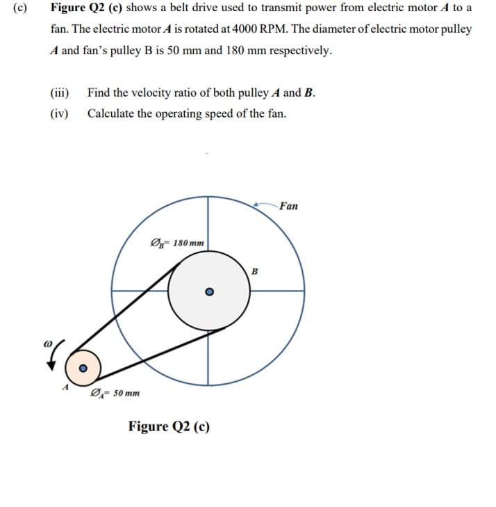 (c)
Figure Q2 (c) shows a belt drive used to transmit power from electric motor A to a
fan. The electric motor A is rotated at 4000 RPM. The diameter of electric motor pulley
A and fan's pulley B is 50 mm and 180 mm respectively.
(iii) Find the velocity ratio of both pulley A and B.
(iv) Calculate the operating speed of the fan.
Fan
Ø- 180 mm
в
Ø, s0 mm
Figure Q2 (c)
