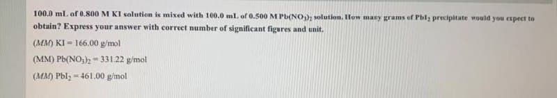 100.0 ml. of 0.800 M KI solution is mixed with 100.0 ml of 0.500 M Pb(NO,), solution. How many grams of Pbl; precipitate would you expect to
obtain? Express your answer with correct number of significant figures and unit.
(MM) KI = 166.00 g/mol
(MM) Pb(NO;) = 331.22 g/mol
(MM) Pbl, - 461.00 g/mol
