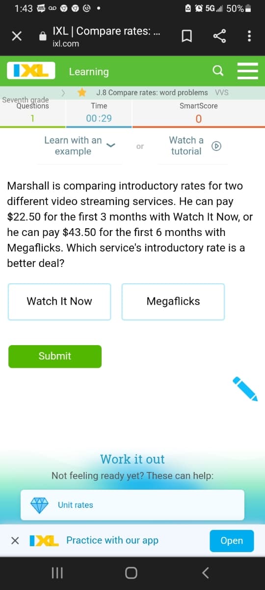 1:43
A O 5G l 50% i
IXL|Compare rates: .
ixl.com
IXL
Learning
J.8 Compare rates: word problems VVS
Seventh grade
Questions
Time
SmartScore
1
00:29
Watch a
Learn with an
example
or
tutorial
Marshall is comparing introductory rates for two
different video streaming services. He can pay
$22.50 for the first 3 months with Watch It Now, or
he can pay $43.50 for the first 6 months with
Megaflicks. Which service's introductory rate is a
better deal?
Watch It Now
Megaflicks
Submit
Work it out
Not feeling ready yet? These can help:
Unit rates
X IXL Practice with our app
Оpen
II
