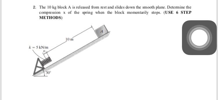 2. The 10 kg block A is released from rest and slides down the smooth plane. Detemine the
compression x of the spring when the block momentarily stops. (USE 6 STEP
МЕТНODS)
10 m
k - 5 kN/m
