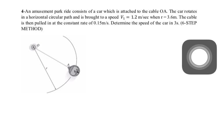 4-An amusement park ride consists of a car which is attached to the cable OA. The car rotates
in a horizontal circular path and is brought to a speed V, = 1.2 m/sec when r= 3.6m. The cable
is then pulled in at the constant rate of 0.15m/s. Determine the speed of the car in 3s. (6-STEP
METHOD)
