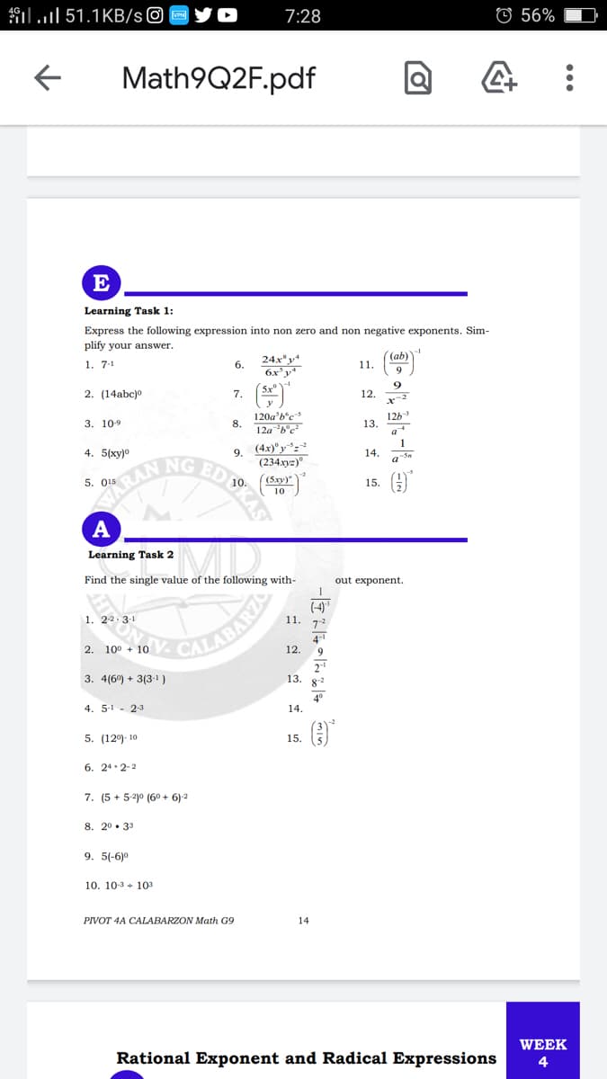 ilul 51.1KB/s©
7:28
O 56%
Math9Q2F.pdf
E
Learning Task 1:
Express the following expression into non zero and non negative exponents. Sim-
plify your answer.
(ab)
1. 7-1
б.
11.
2. (14abc)o
7.
12.
126
13.
a
3. 109
8.
4. 5(xy)o
9.
14.
RAN
NG ED 0.
5. 015
15. A
A
Learning Task 2
Find the single value of the following with-
out exponent.
(4)
1. 22.3-1
1.
4-1
12.
2. 100 + 10
9
3. 4(6) + 3(3-1)
13.
82
4. 5-1- 23
4°
14.
5. (12)- 10
15.
6. 24.2-2
7. (5 + 5-2)0 (60 + 6)2
8. 20. 33
9. 5(-6)0
10. 10-3 + 103
PIVOT 4A CALABARZON Math G9
14
WEEK
Rational Exponent and Radical Expressions
4
SKÁS
