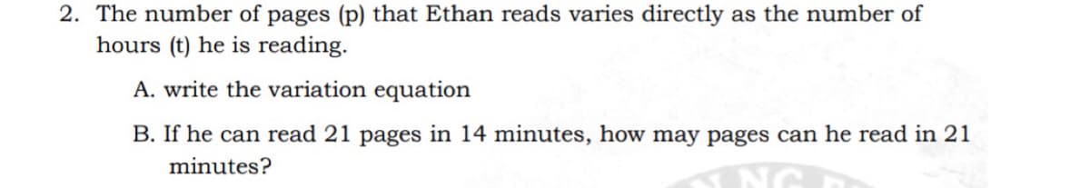 2. The number of pages (p) that Ethan reads varies directly as the number of
hours (t) he is reading.
A. write the variation equation
B. If he can read 21 pages in 14 minutes, how may pages can he read in 21
minutes?
