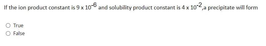 If the ion product constant is 9 x 10-6 and solubility product constant is 4 x 10-2,a precipitate will form
True
O False