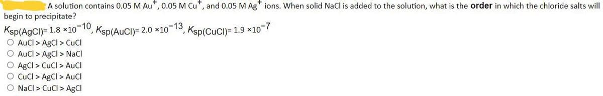 A solution contains 0.05 M Au*, 0.05 M Cut, and 0.05 M Ag+ ions. When solid NaCl is added to the solution, what is the order in which the chloride salts will
begin to precipitate?
-10
, Ksp(AuCI)= 2.0 ×10−13, Ksp(CuCI)= 1.9 ×10~7
1
Ksp (AgCl)= 1.8x10
O AuCl > AgCl > CuCl
O AuCl > AgCl > NaCl
O AgCl > CuCl > AuCl
O CuCl > AgCl > AuCl
NaCl > CuCl > AgCl