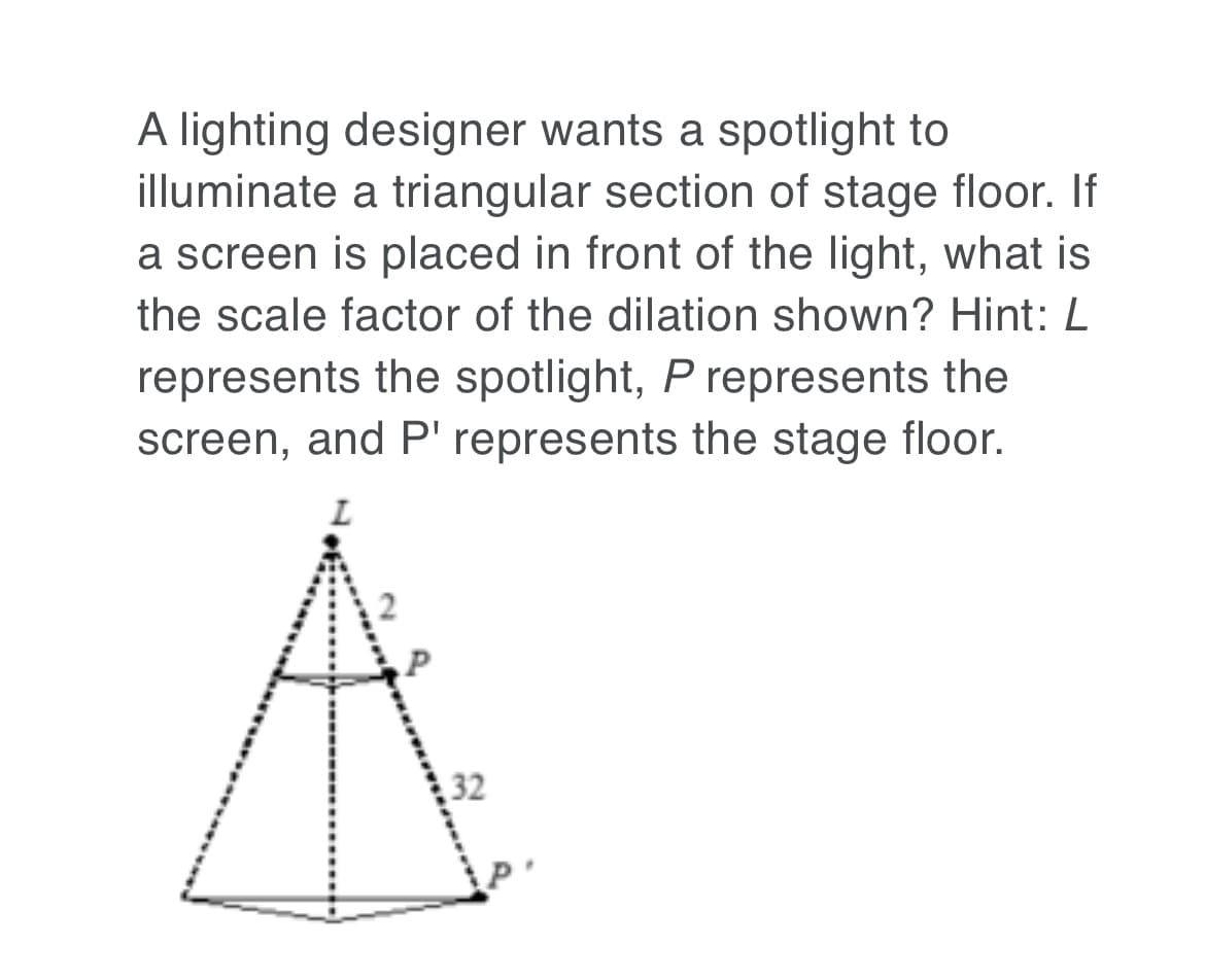 A lighting designer wants a spotlight to
illuminate a triangular section of stage floor. If
a screen is placed in front of the light, what is
the scale factor of the dilation shown? Hint: L
represents the spotlight, P represents the
screen, and P' represents the stage floor.
