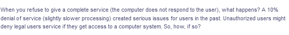 When you refuse to give a complete service (the computer does not respond to the user), what happens? A 10%
denial of service (slightly slower processing) created serious issues for users in the past. Unauthorized users might
deny legal users service if they get access to a computer system. So, how, if so?
