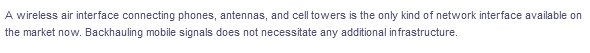 A wireless air interface connecting phones, antennas, and cell towers is the only kind of network interface available on
the market now. Backhauling mobile signals does not necessitate any additional infrastructure.
