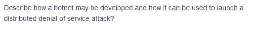 Describe how a botnet may be developed and how it can be used to launch a
distributed denial of service attack?
