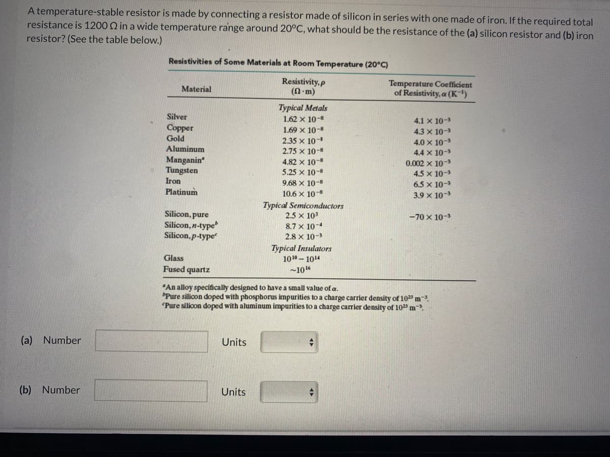 A temperature-stable resistor is made by connecting a resistor made of silicon in series with one made of iron. If the required total
resistance is 1200 Q in a wide temperature range around 20°C, what should be the resistance of the (a) silicon resistor and (b) iron
resistor? (See the table below.)
Resistivities of Some Materials at Room Temperature (20°C)
Resistivity, p
(N-m)
Temperature Coefficient
of Resistivity, a (K)
Material
Typical Metals
Silver
1.62 x 10-8
4.1 x 10-3
Copper
1.69 x 10-8
4.3 x 10-3
Gold
2.35 x 10-
4.0 x 10-3
4.4 x 10-3
Aluminum
2.75 x 10-8
Manganin
Tungsten
4.82 x 10-8
0.002 x 10-3
5.25 x 10-8
4.5 x 10-3
Iron
9.68 x 10-8
6.5 x 10-3
Platinum
10.6 x 10-8
3.9 x 10-3
Typical Semiconductors
2.5 x 103
8.7 x 10-4
Silicon, pure
-70 x 10-3
Silicon, n-type
Silicon, p-type
2.8 x 10-3
Typical Insulators
1010 – 1014
Glass
Fused quartz
-1016
"An alloy specifically designed to have a small value of a.
"Pure silicon doped with phosphorus impurities to a charge carrier density of 10 m-
"Pure silicon doped with aluminum impurities to a charge carrier density of 10 m.
(a) Number
Units
(b) Number
Units
