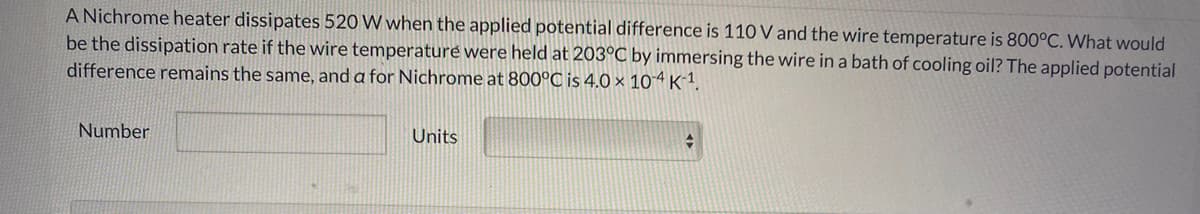 A Nichrome heater dissipates 520 W when the applied potential difference is 110 V and the wire temperature is 800°C. What would
be the dissipation rate if the wire temperature were held at 203°C by immersing the wire in a bath of cooling oil? The applied potential
difference remains the same, and a for Nichrome at 800°C is 4.0 × 104K1.
Number
Units
